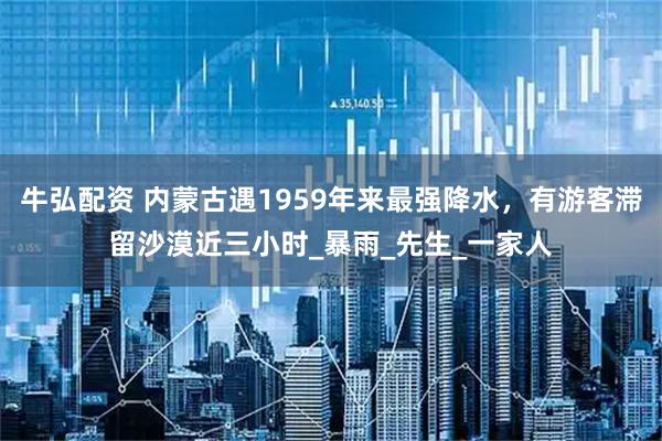 牛弘配资 内蒙古遇1959年来最强降水，有游客滞留沙漠近三小时_暴雨_先生_一家人