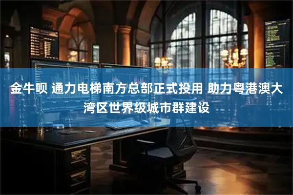 金牛呗 通力电梯南方总部正式投用 助力粤港澳大湾区世界级城市群建设