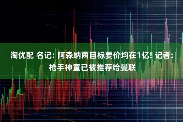 淘优配 名记: 阿森纳两目标要价均在1亿! 记者: 枪手神童已被推荐给曼联