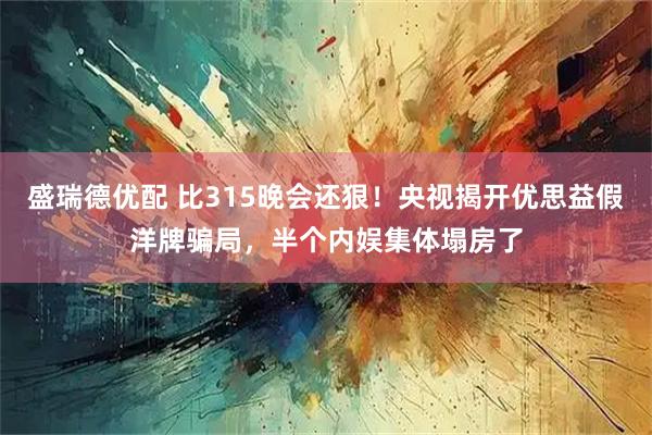 盛瑞德优配 比315晚会还狠！央视揭开优思益假洋牌骗局，半个内娱集体塌房了