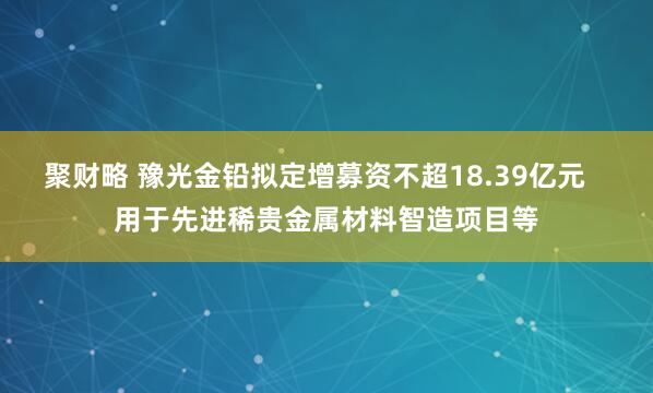 聚财略 豫光金铅拟定增募资不超18.39亿元   用于先进稀贵金属材料智造项目等