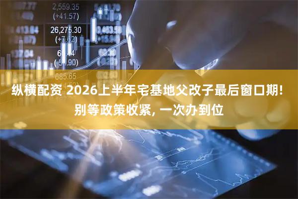 纵横配资 2026上半年宅基地父改子最后窗口期! 别等政策收紧, 一次办到位