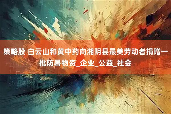 策略股 白云山和黄中药向湘阴县最美劳动者捐赠一批防暑物资_企业_公益_社会
