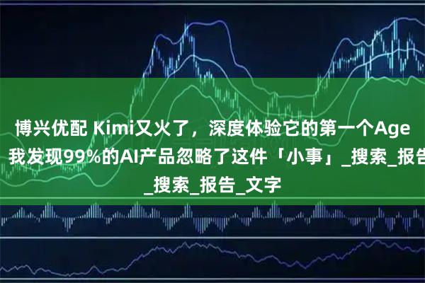 博兴优配 Kimi又火了，深度体验它的第一个Agent 后，我发现99%的AI产品忽略了这件「小事」_搜索_报告_文字