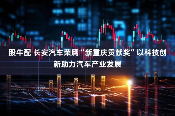 股牛配 长安汽车荣膺“新重庆贡献奖”以科技创新助力汽车产业发展